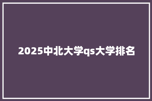 2025中北大学qs大学排名 创作范文