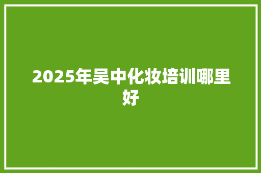 2025年吴中化妆培训哪里好 合同协议范文