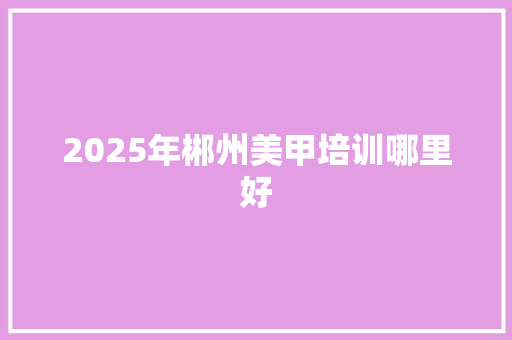 2025年郴州美甲培训哪里好