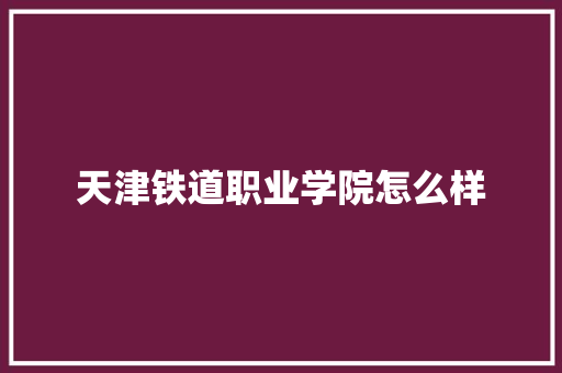 天津铁道职业学院怎么样 科技报告范文
