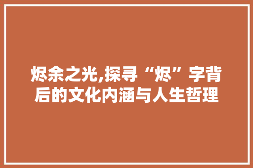 烬余之光,探寻“烬”字背后的文化内涵与人生哲理 项目管理范文