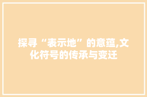 探寻“表示地”的意蕴,文化符号的传承与变迁