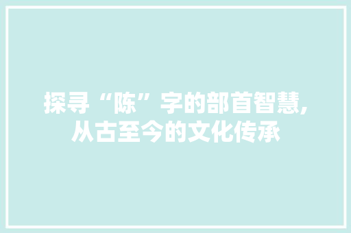 探寻“陈”字的部首智慧,从古至今的文化传承