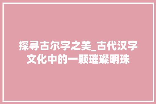 探寻古尔字之美_古代汉字文化中的一颗璀璨明珠