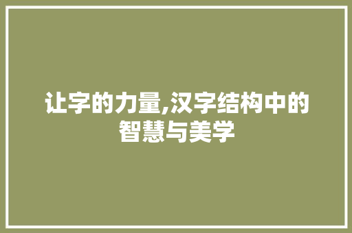 让字的力量,汉字结构中的智慧与美学 科技报告范文