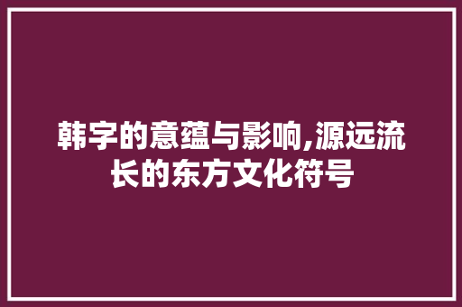韩字的意蕴与影响,源远流长的东方文化符号 项目管理范文