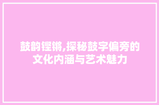 鼓韵铿锵,探秘鼓字偏旁的文化内涵与艺术魅力