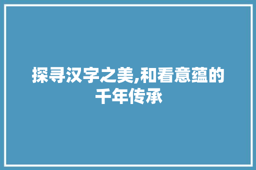探寻汉字之美,和看意蕴的千年传承 合同协议范文