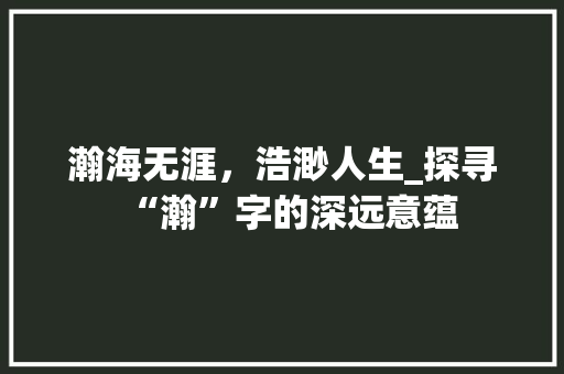 瀚海无涯，浩渺人生_探寻“瀚”字的深远意蕴