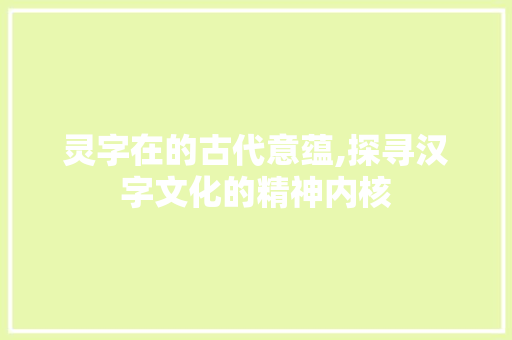 灵字在的古代意蕴,探寻汉字文化的精神内核