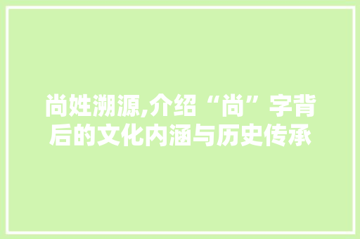 尚姓溯源,介绍“尚”字背后的文化内涵与历史传承 财务报告范文