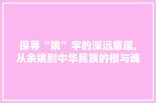 探寻“姚”字的深远意蕴,从余姚到中华民族的根与魂