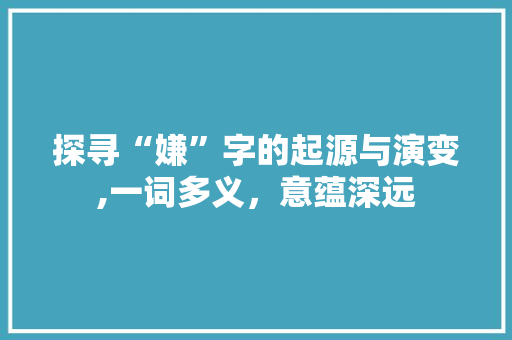 探寻“嫌”字的起源与演变,一词多义，意蕴深远 职场应用