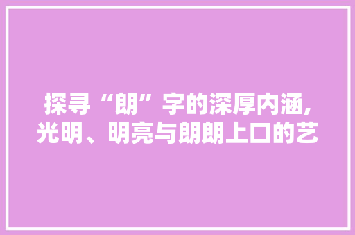 探寻“朗”字的深厚内涵,光明、明亮与朗朗上口的艺术 演讲稿范文