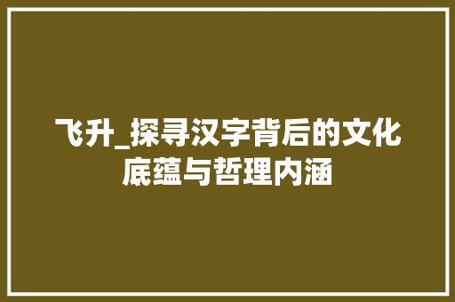 飞升_探寻汉字背后的文化底蕴与哲理内涵 科技报告范文
