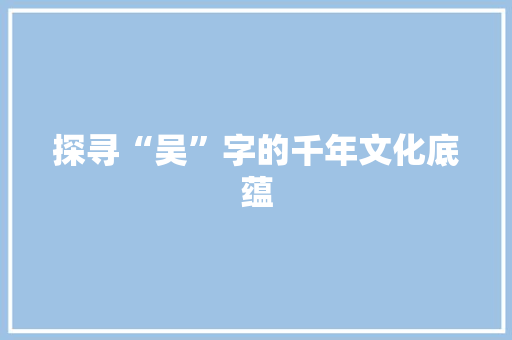 探寻“吴”字的千年文化底蕴 职场应用