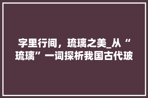 字里行间，琉璃之美_从“琉璃”一词探析我国古代玻璃工艺的演变与魅力