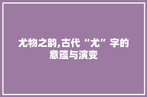 尤物之韵,古代“尤”字的意蕴与演变 职场应用