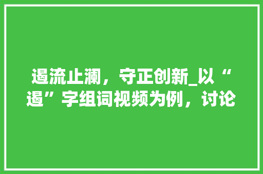 遏流止澜，守正创新_以“遏”字组词视频为例，讨论汉字的与传承