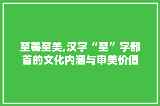 至善至美,汉字“至”字部首的文化内涵与审美价值