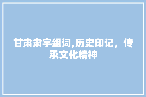 甘肃肃字组词,历史印记，传承文化精神 科技报告范文