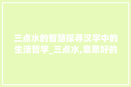 三点水的智慧探寻汉字中的生活哲学_三点水,意思好的字 演讲稿范文