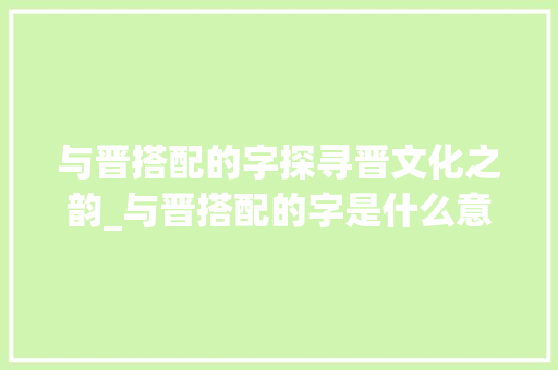 与晋搭配的字探寻晋文化之韵_与晋搭配的字是什么意思 科技报告范文