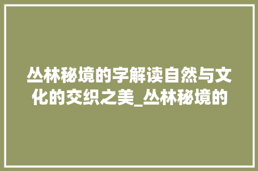 丛林秘境的字解读自然与文化的交织之美_丛林秘境的字是什么意思 演讲稿范文