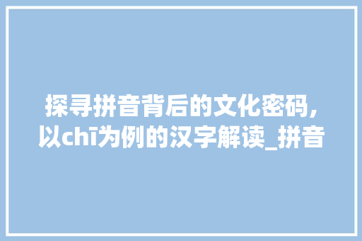探寻拼音背后的文化密码,以chī为例的汉字解读_拼音查的字是什么意思啊