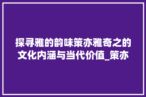 探寻雅的韵味策亦雅奇之的文化内涵与当代价值_策亦雅奇之的雅字的意思 演讲稿范文