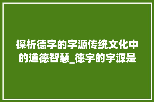 探析德字的字源传统文化中的道德智慧_德字的字源是什么意思啊
