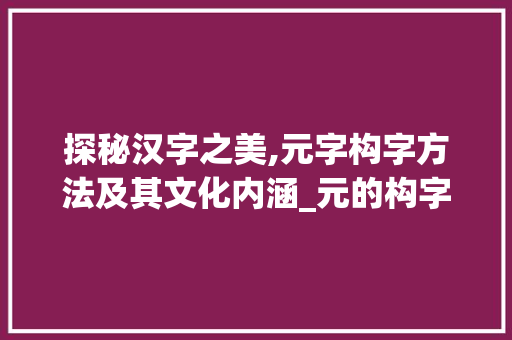 探秘汉字之美,元字构字方法及其文化内涵_元的构字方法是什么意思