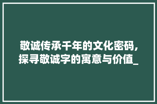 敬诚传承千年的文化密码,探寻敬诚字的寓意与价值_敬诚字的寓意是什么意思 创作范文