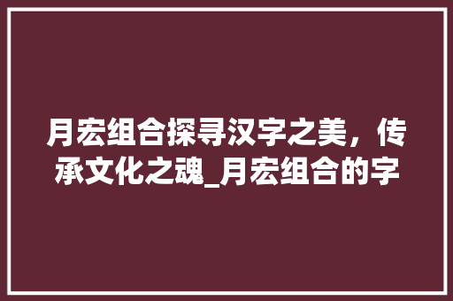 月宏组合探寻汉字之美，传承文化之魂_月宏组合的字读什么意思