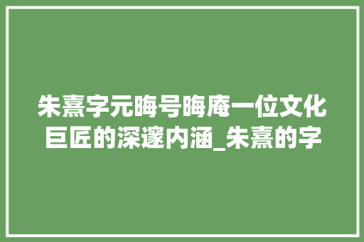 朱熹字元晦号晦庵一位文化巨匠的深邃内涵_朱熹的字和号是什么意思