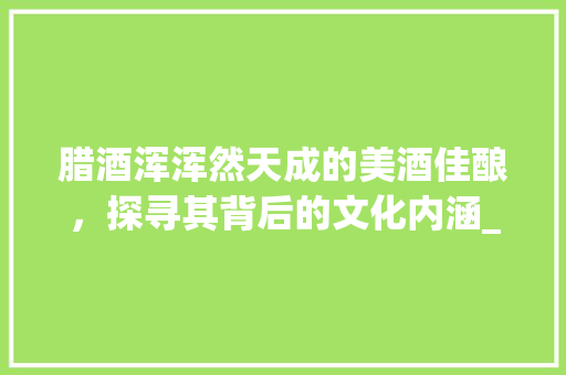腊酒浑浑然天成的美酒佳酿，探寻其背后的文化内涵_腊酒浑的浑字什么意思