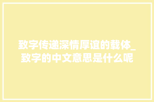 致字传递深情厚谊的载体_致字的中文意思是什么呢