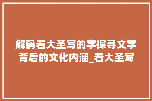 解码看大圣写的字探寻文字背后的文化内涵_看大圣写的字是什么意思