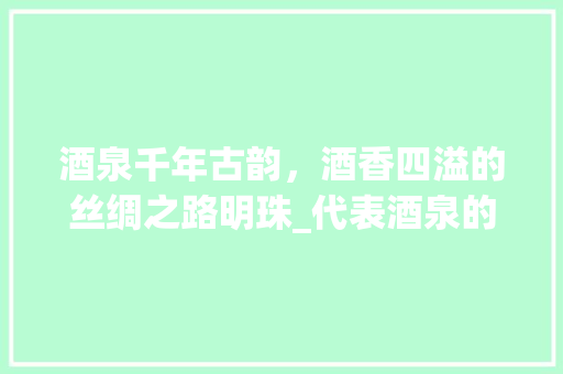 酒泉千年古韵，酒香四溢的丝绸之路明珠_代表酒泉的字有什么意思