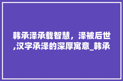 韩承泽承载智慧，泽被后世,汉字承泽的深厚寓意_韩承泽字的意思和寓意解释