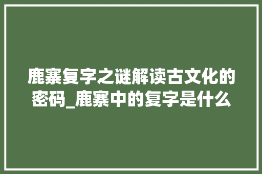鹿寨复字之谜解读古文化的密码_鹿寨中的复字是什么意思
