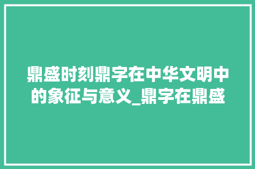 鼎盛时刻鼎字在中华文明中的象征与意义_鼎字在鼎盛中的意思是