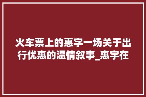 火车票上的惠字一场关于出行优惠的温情叙事_惠字在火车票上的意思