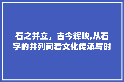 石之并立，古今辉映,从石字的并列词看文化传承与时代变迁_石字的并列词是什么意思