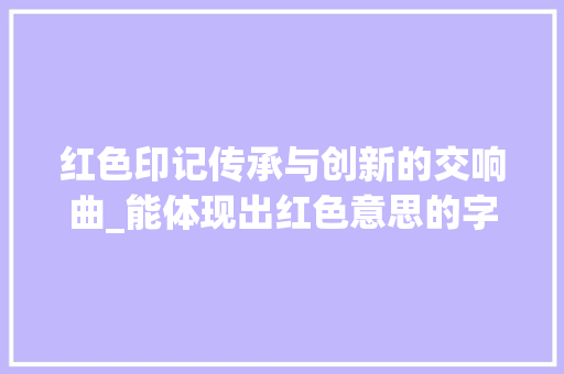 红色印记传承与创新的交响曲_能体现出红色意思的字