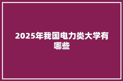 2025年我国电力类大学有哪些 科技报告范文