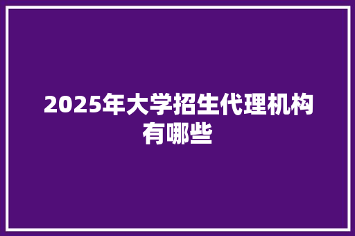 2025年大学招生代理机构有哪些 创作范文