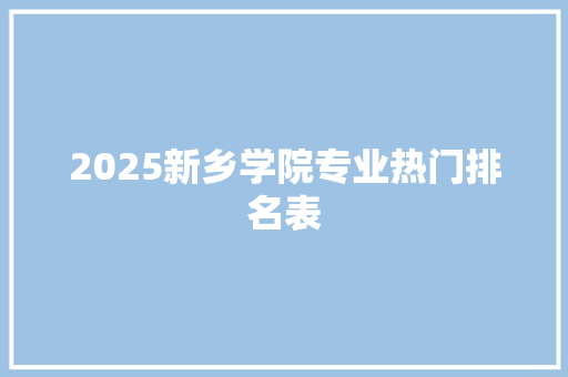 2025新乡学院专业热门排名表 创作范文