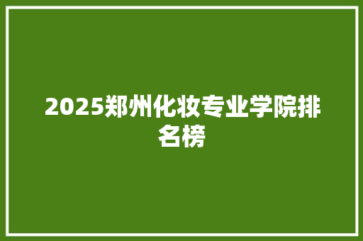 2025郑州化妆专业学院排名榜 创作范文