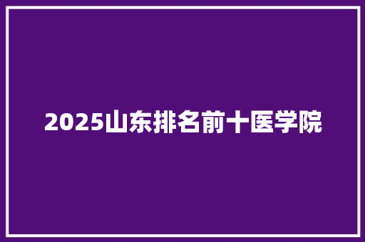 2025山东排名前十医学院 科技报告范文
